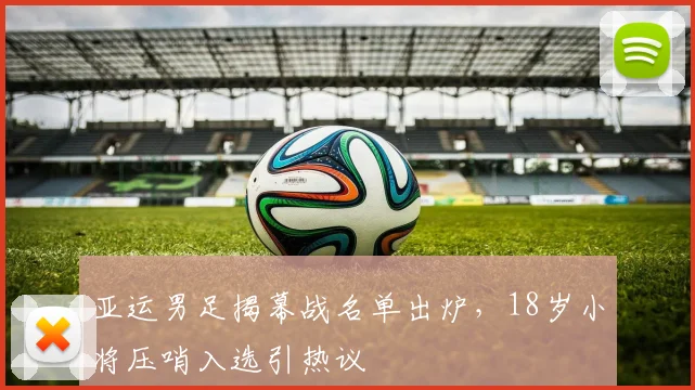 亚运男足揭幕战名单出炉，18岁小将压哨入选引热议