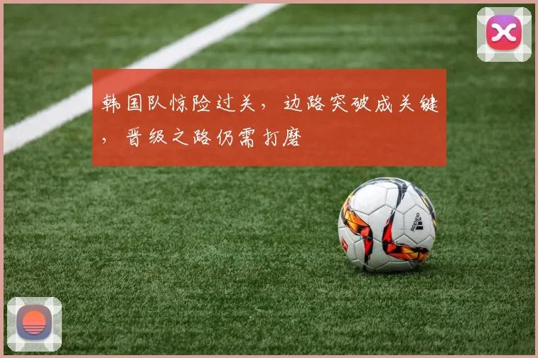韩国队惊险过关，边路突破成关键，晋级之路仍需打磨