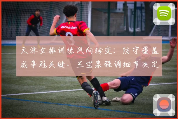 天津女排训练风向转变：防守覆盖成争冠关键，王宝泉强调细节决定成败