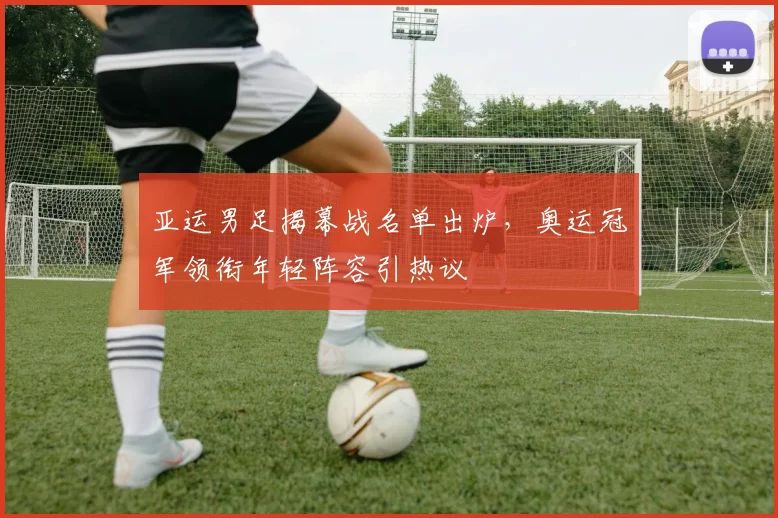 亚运男足揭幕战名单出炉，奥运冠军领衔年轻阵容引热议