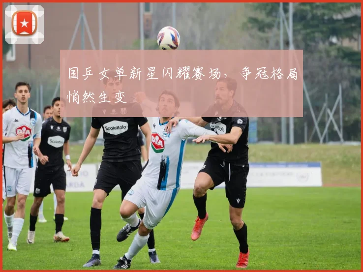国乒女单新星闪耀赛场，争冠格局悄然生变