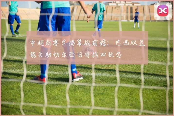 中超新赛季揭幕战前瞻：巴西双星能否助切尔西旧将找回状态
