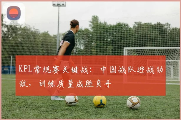 KPL常规赛关键战：中国战队迎战劲敌，训练质量成胜负手