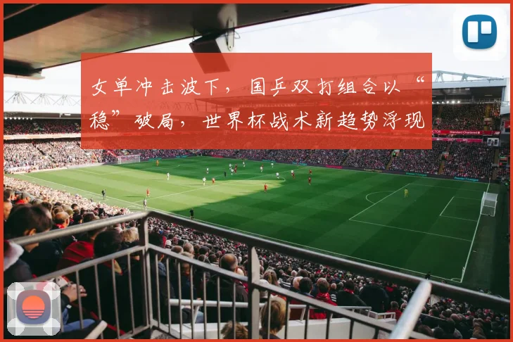 女单冲击波下，国乒双打组合以“稳”破局，世界杯战术新趋势浮现