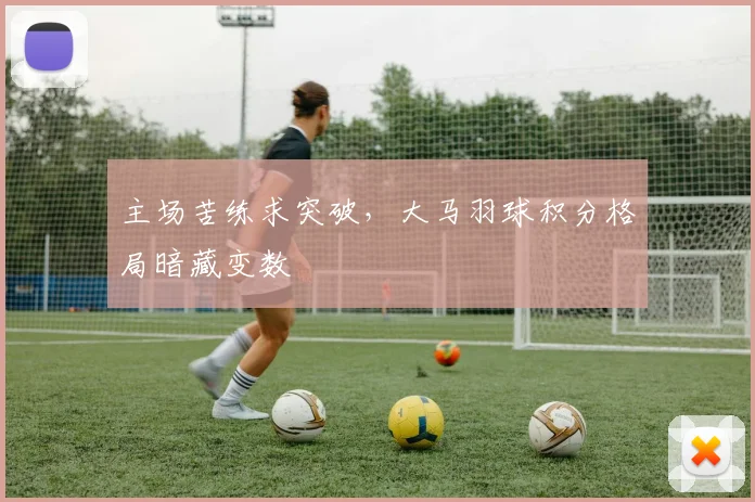 主场苦练求突破，大马羽球积分格局暗藏变数