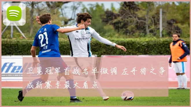 卫冕冠军首战名单微调 左手将之争成新赛季最大看点