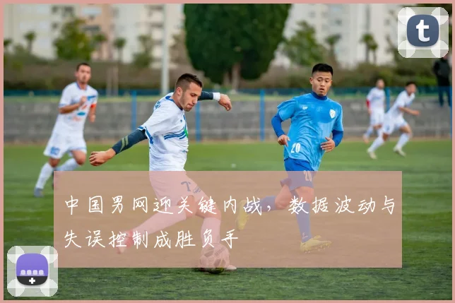 中国男网迎关键内战，数据波动与失误控制成胜负手