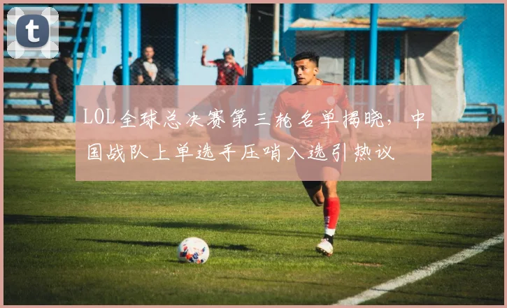 LOL全球总决赛第三轮名单揭晓，中国战队上单选手压哨入选引热议