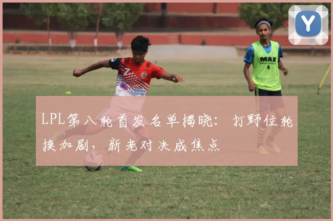 LPL第八轮首发名单揭晓：打野位轮换加剧，新老对决成焦点