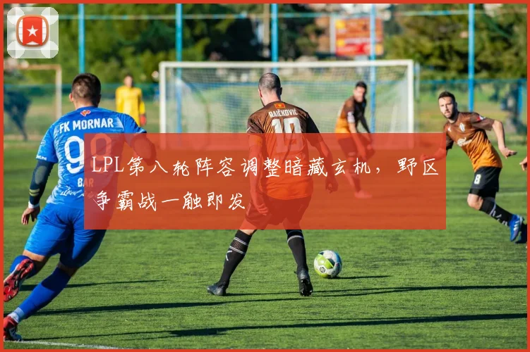 LPL第八轮阵容调整暗藏玄机，野区争霸战一触即发