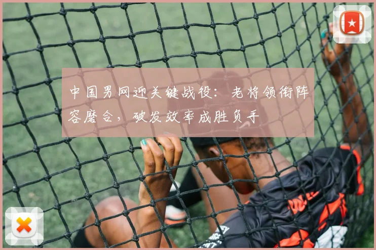 中国男网迎关键战役：老将领衔阵容磨合，破发效率成胜负手