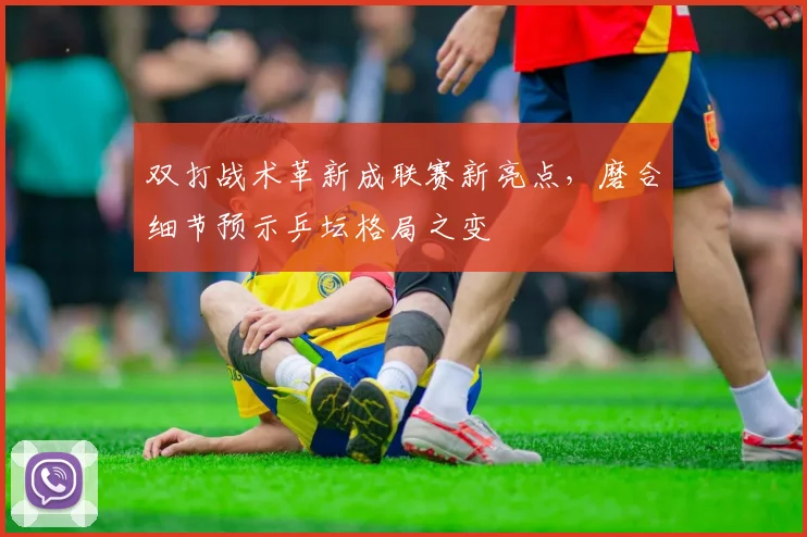 双打战术革新成联赛新亮点，磨合细节预示乒坛格局之变