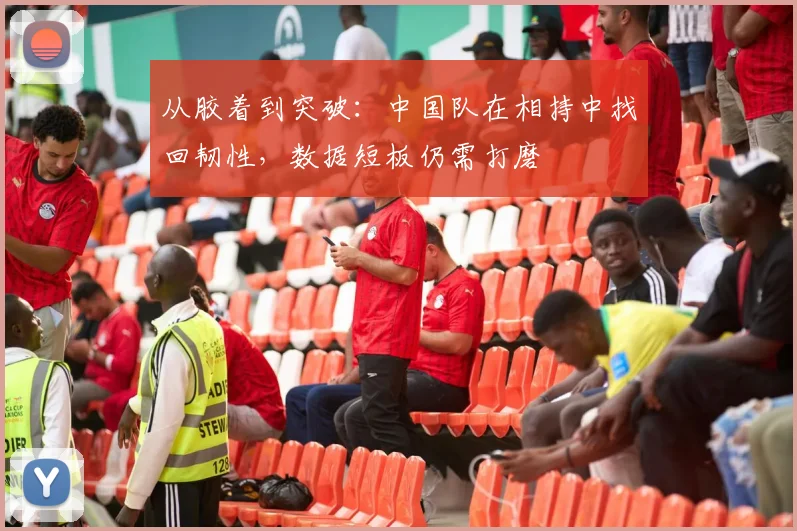从胶着到突破：中国队在相持中找回韧性，数据短板仍需打磨