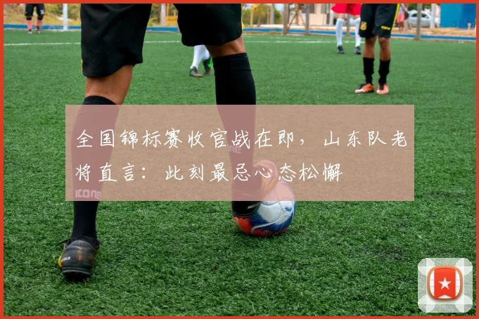 全国锦标赛收官战在即，山东队老将直言：此刻最忌心态松懈