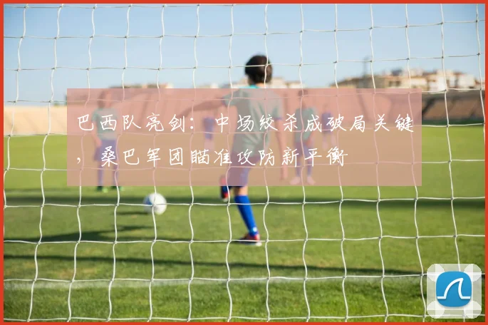 巴西队亮剑：中场绞杀成破局关键，桑巴军团瞄准攻防新平衡