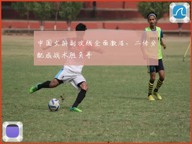 中国女排副攻线全面激活，二传分配成战术胜负手