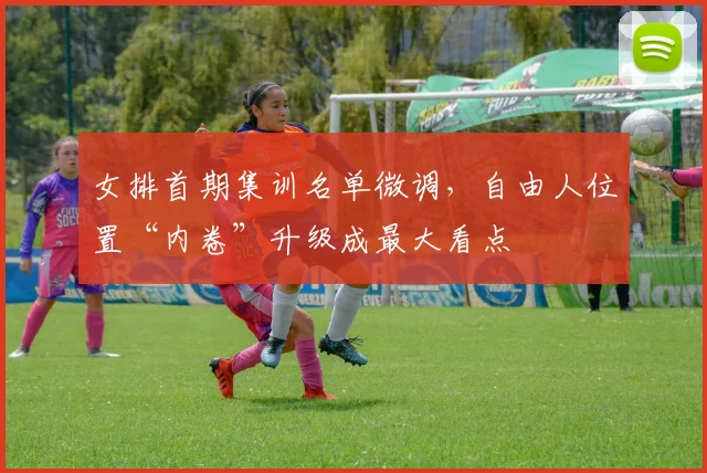 女排首期集训名单微调，自由人位置“内卷”升级成最大看点