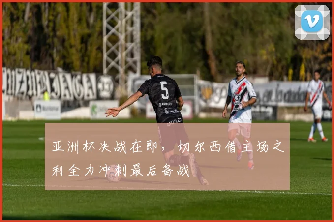 亚洲杯决战在即，切尔西借主场之利全力冲刺最后备战