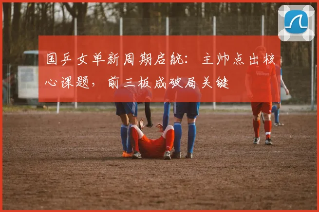 国乒女单新周期启航：主帅点出核心课题，前三板成破局关键