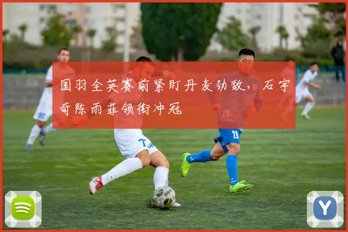 国羽全英赛前紧盯丹麦劲敌，石宇奇陈雨菲领衔冲冠