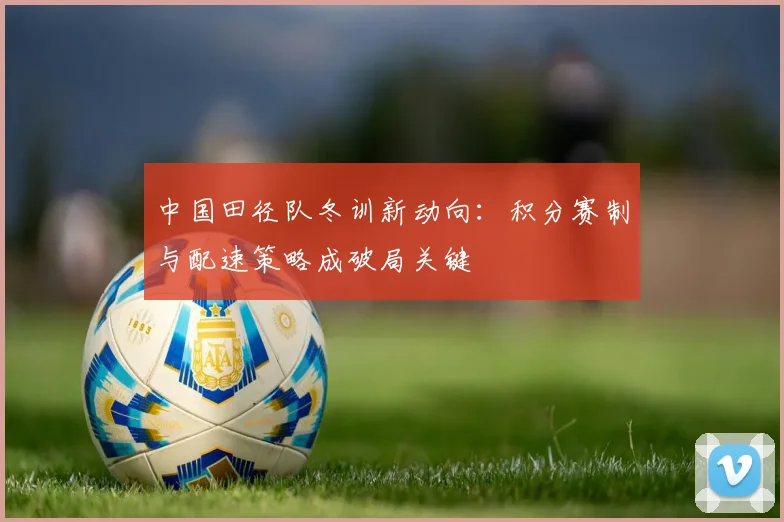 中国田径队冬训新动向：积分赛制与配速策略成破局关键