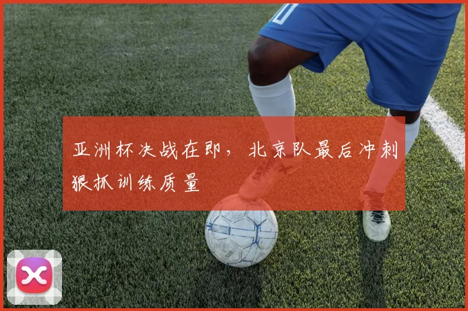亚洲杯决战在即，北京队最后冲刺狠抓训练质量