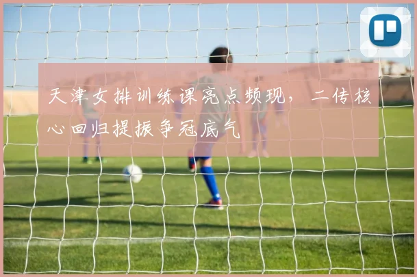 天津女排训练课亮点频现，二传核心回归提振争冠底气