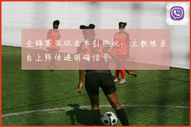 全锦赛混双名单引热议，主教练亲自上阵传递明确信号