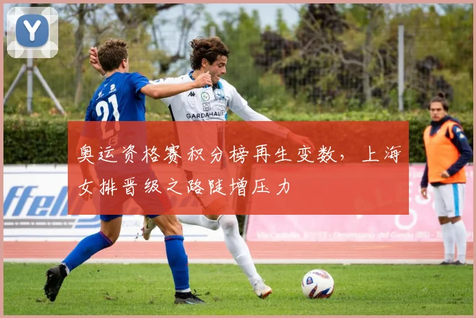 奥运资格赛积分榜再生变数，上海女排晋级之路陡增压力