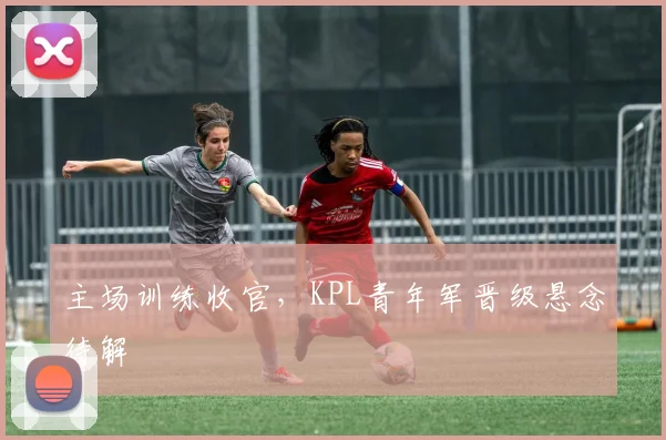 主场训练收官，KPL青年军晋级悬念待解