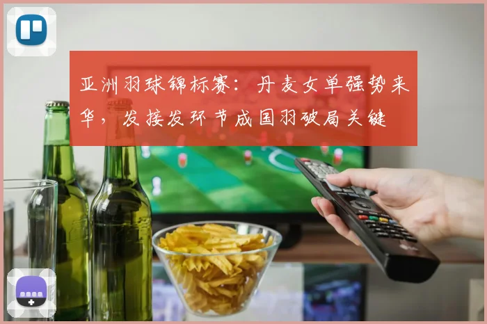 亚洲羽球锦标赛：丹麦女单强势来华，发接发环节成国羽破局关键