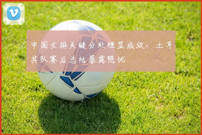 中国女排关键分处理显成效，土耳其队赛后总结暴露隐忧