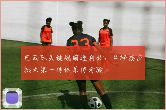巴西队关键战前迎利好，年轻接应挑大梁一传体系待考验