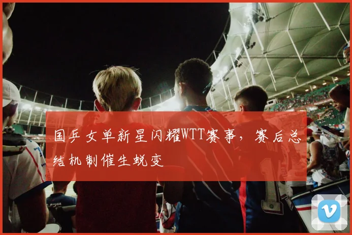 国乒女单新星闪耀WTT赛事，赛后总结机制催生蜕变