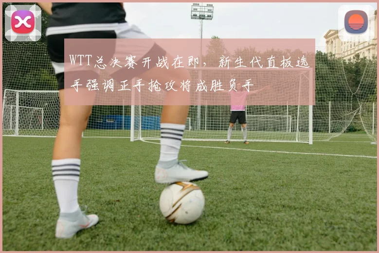 WTT总决赛开战在即，新生代直板选手强调正手抢攻将成胜负手