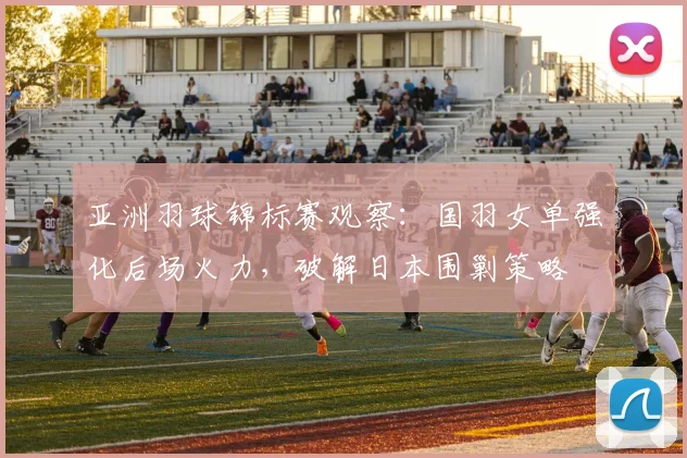 亚洲羽球锦标赛观察：国羽女单强化后场火力，破解日本围剿策略