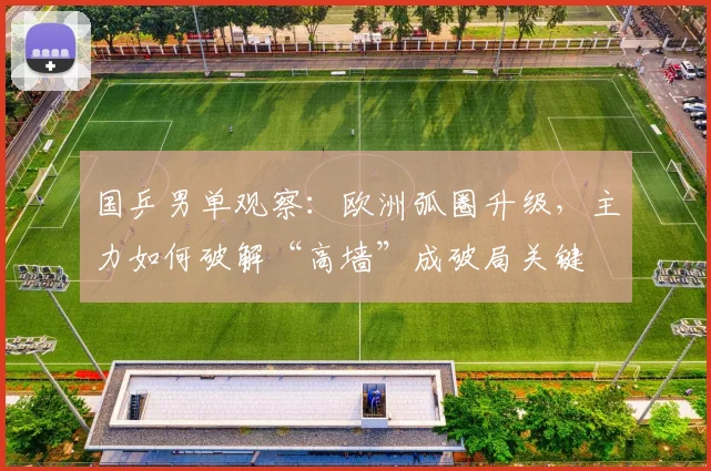 国乒男单观察：欧洲弧圈升级，主力如何破解“高墙”成破局关键