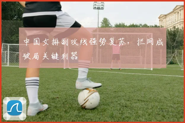中国女排副攻线强势复苏，拦网成破局关键利器