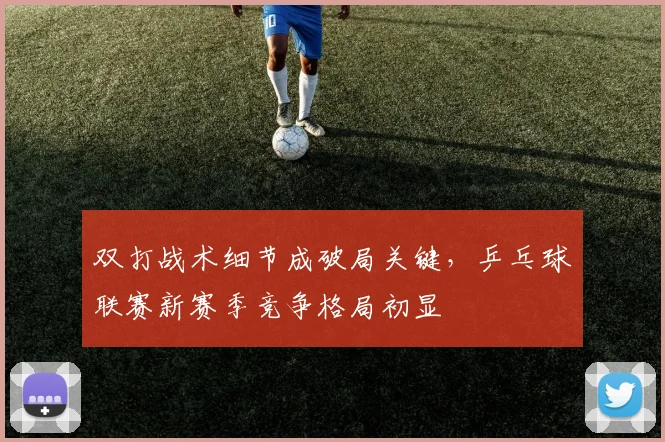 双打战术细节成破局关键，乒乓球联赛新赛季竞争格局初显