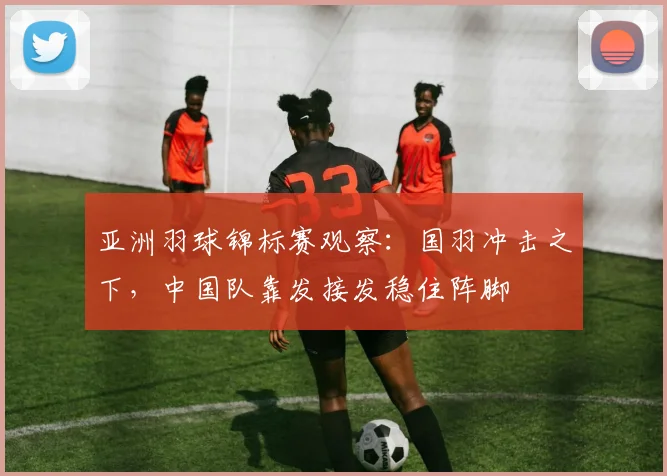 亚洲羽球锦标赛观察：国羽冲击之下，中国队靠发接发稳住阵脚