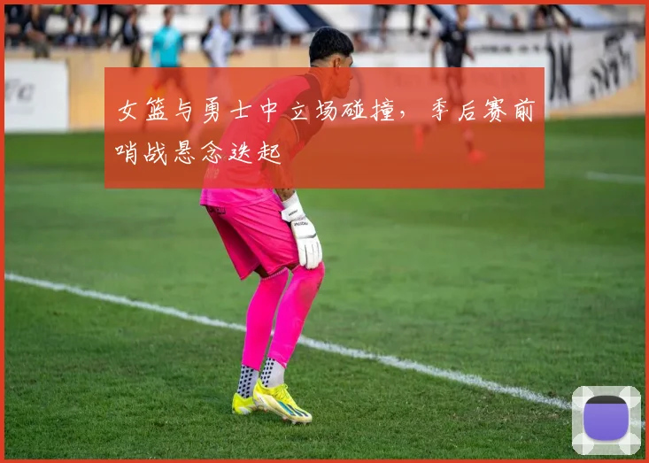 女篮与勇士中立场碰撞，季后赛前哨战悬念迭起