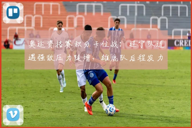 奥运资格赛积分卡位战：辽宁队连遇强敌压力陡增，雄鹿队后程发力仍存突围希望