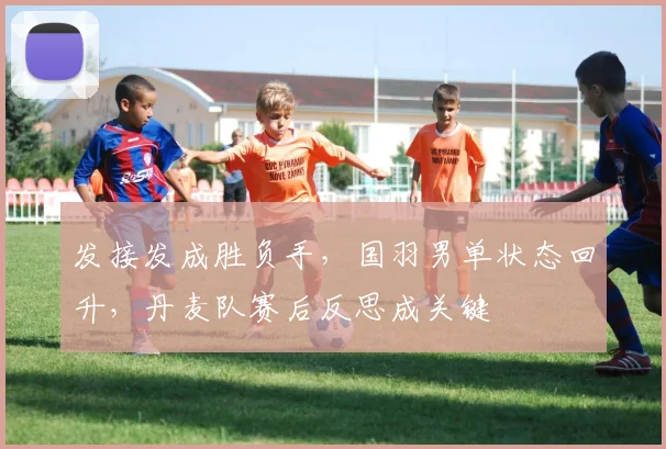 发接发成胜负手，国羽男单状态回升，丹麦队赛后反思成关键