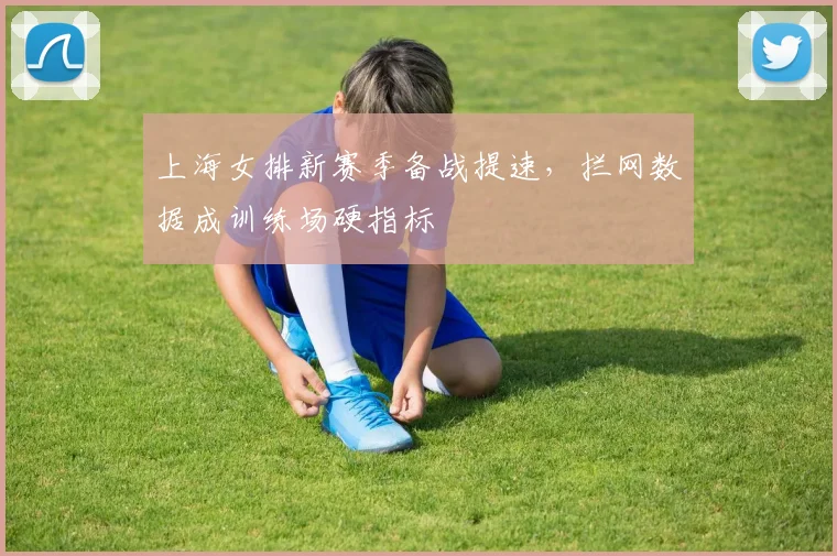 上海女排新赛季备战提速，拦网数据成训练场硬指标