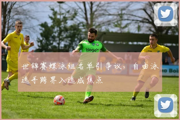 世锦赛蝶泳组名单引争议，自由泳选手跨界入选成焦点