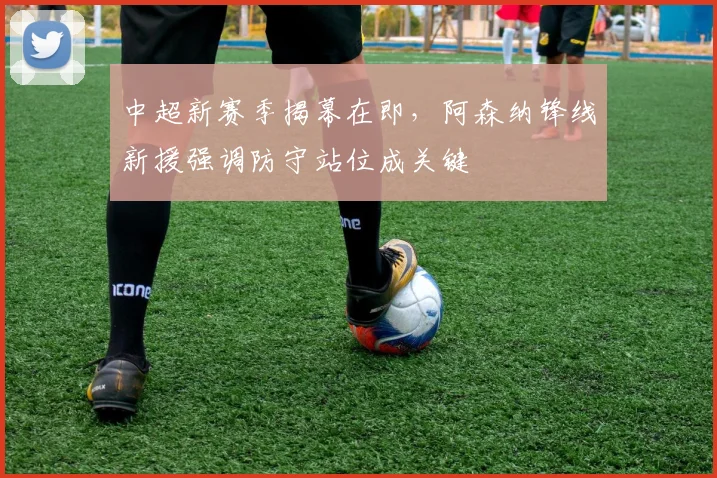 中超新赛季揭幕在即，阿森纳锋线新援强调防守站位成关键