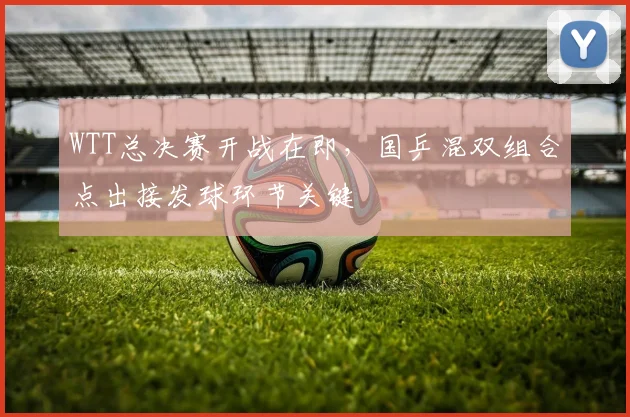 WTT总决赛开战在即，国乒混双组合点出接发球环节关键
