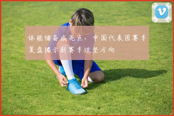 体能储备成亮点，中国代表团赛季复盘揭示新赛季攻坚方向